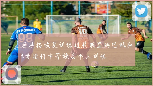 吕迪格恢复训练进展明显姆巴佩和A费进行中等强度个人训练