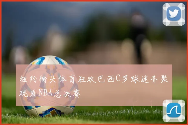 纽约街头体育狂欢巴西C罗球迷齐聚观看NBA总决赛