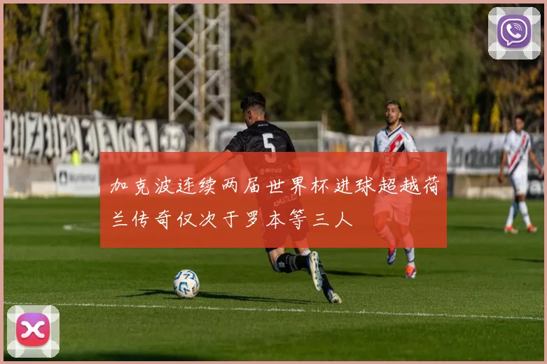 加克波连续两届世界杯进球超越荷兰传奇仅次于罗本等三人