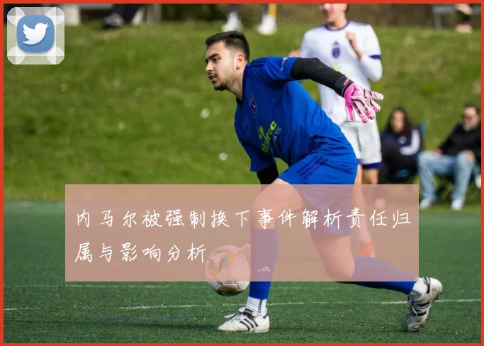 内马尔被强制换下事件解析责任归属与影响分析