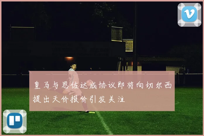 皇马与恩佐达成协议即将向切尔西提出天价报价引发关注