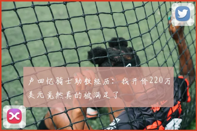 卢回忆骑士助教经历：我开价220万美元竟然真的被满足了