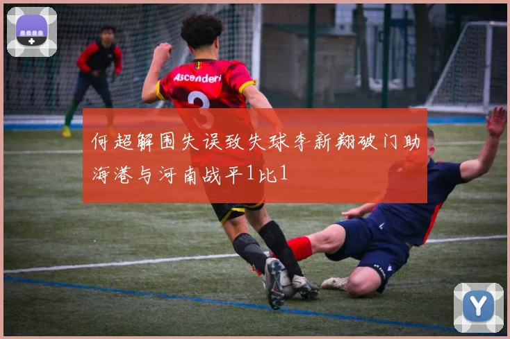 何超解围失误致失球李新翔破门助海港与河南战平1比1