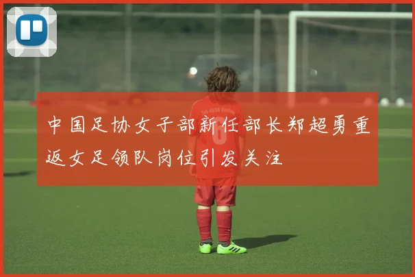 中国足协女子部新任部长郑超勇重返女足领队岗位引发关注