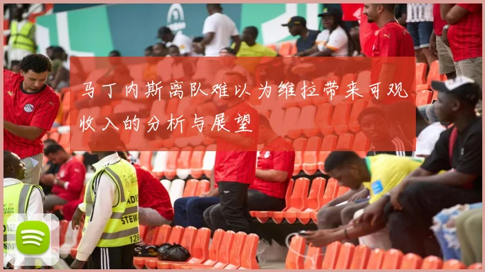 马丁内斯离队难以为维拉带来可观收入的分析与展望