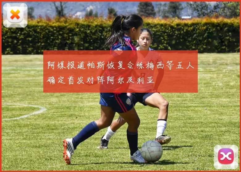 阿媒报道帕斯恢复合练梅西等五人确定首发对阵阿尔及利亚