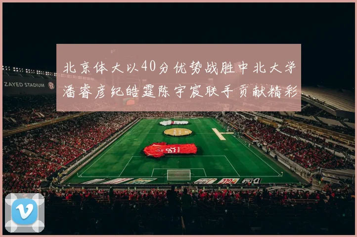 北京体大以40分优势战胜中北大学潘睿彦纪皓霆陈宇宸联手贡献精彩表现