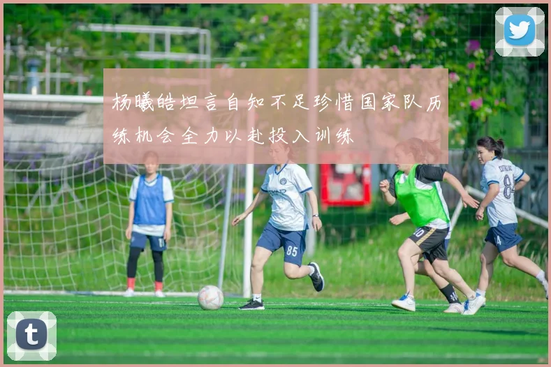 杨曦皓坦言自知不足珍惜国家队历练机会全力以赴投入训练