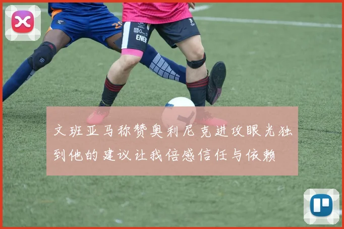 文班亚马称赞奥利尼克进攻眼光独到他的建议让我倍感信任与依赖