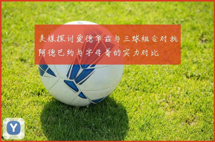 美媒探讨爱德华兹与三球组合对抗阿德巴约与字母哥的实力对比