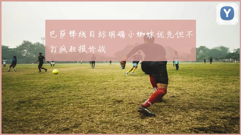 巴萨锋线目标明确小蜘蛛优先但不打疯狂报价战