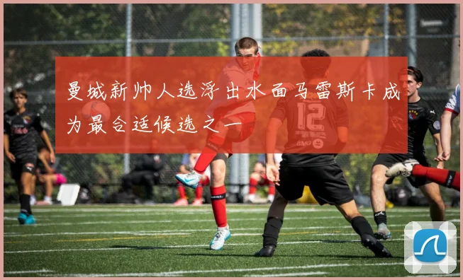 曼城新帅人选浮出水面马雷斯卡成为最合适候选之一