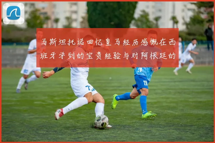 马斯坦托诺回忆皇马经历感慨在西班牙学到的宝贵经验与对阿根廷的思念