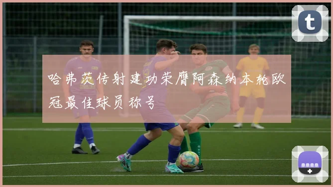 哈弗茨传射建功荣膺阿森纳本轮欧冠最佳球员称号