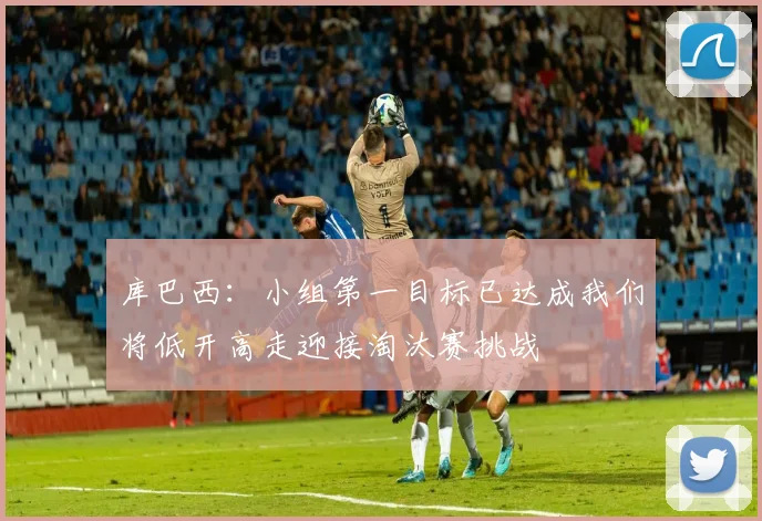 库巴西：小组第一目标已达成我们将低开高走迎接淘汰赛挑战