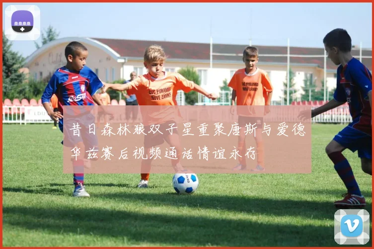 昔日森林狼双子星重聚唐斯与爱德华兹赛后视频通话情谊永存