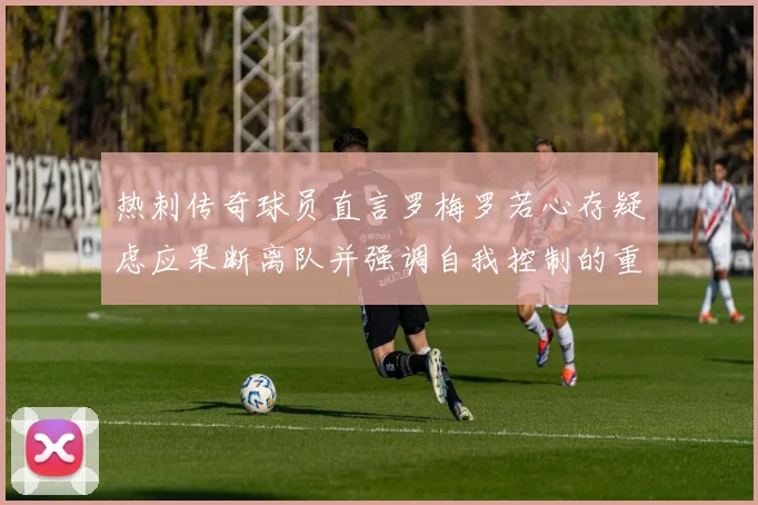 热刺传奇球员直言罗梅罗若心存疑虑应果断离队并强调自我控制的重要性