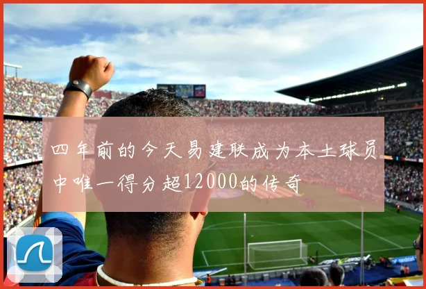 四年前的今天易建联成为本土球员中唯一得分超12000的传奇