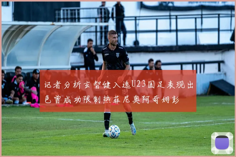 记者分析玄智健入选U23国足表现出色曾成功限制热菲尼奥阿奇姆彭