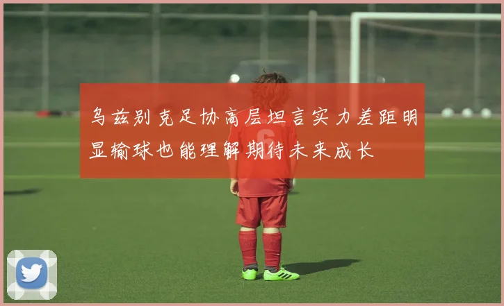 乌兹别克足协高层坦言实力差距明显输球也能理解期待未来成长