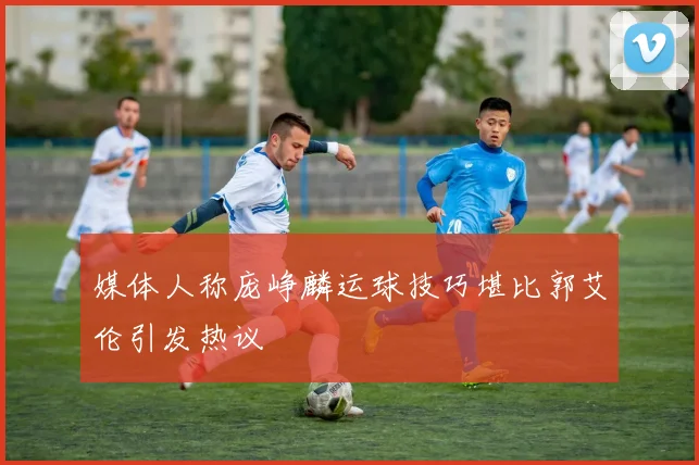 媒体人称庞峥麟运球技巧堪比郭艾伦引发热议