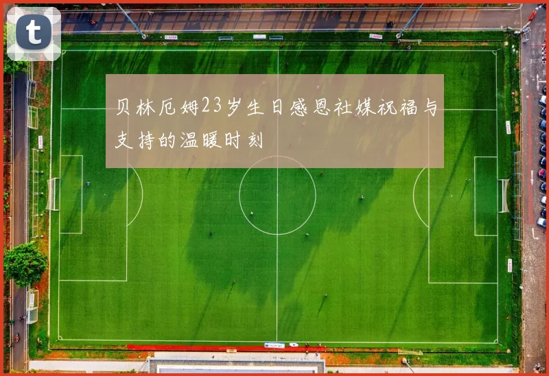 贝林厄姆23岁生日感恩社媒祝福与支持的温暖时刻