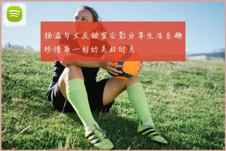 杨溢与女友甜蜜合影分享生活乐趣珍惜每一刻的美好时光