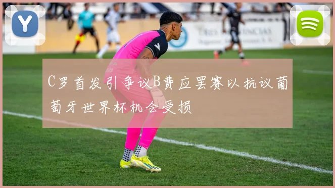 C罗首发引争议B费应罢赛以抗议葡萄牙世界杯机会受损