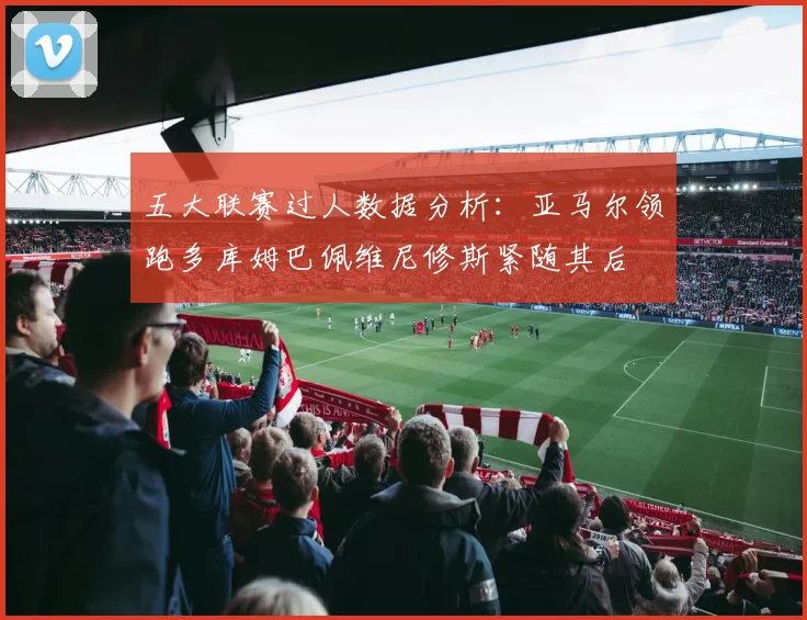 五大联赛过人数据分析：亚马尔领跑多库姆巴佩维尼修斯紧随其后