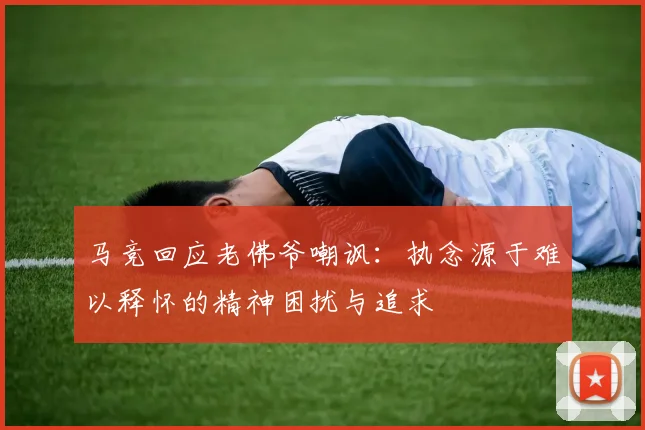 马竞回应老佛爷嘲讽：执念源于难以释怀的精神困扰与追求