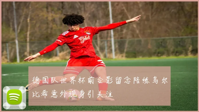 德国队世界杯前合影留念陪练乌尔比希意外现身引关注